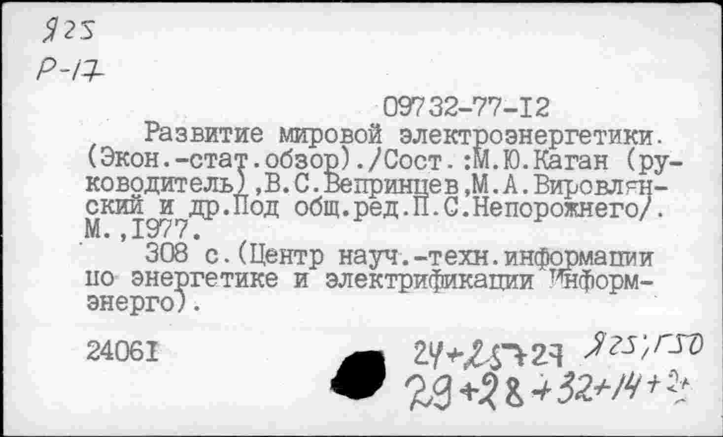 ﻿09732-77-12
Развитие мировой электроэнергетики.
(Экон.-стат.обзор)./Сост.:М.Ю.Каган (руководитель) «В.С.Вепринпев.М.А.Вировлрн-ский и др.Под общ. ре д.П. С. Не порожнего/. М. ,1977.
308 с.(Центр науч.-т ехн.информапии по энергетике и электрификации ^форм-энерго) .
24061	^г5;лго